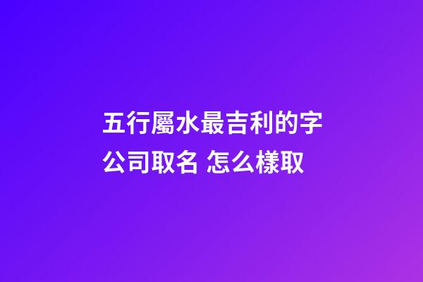 五行屬水最吉利的字公司取名 怎么樣取-第1張-公司起名-玄機派